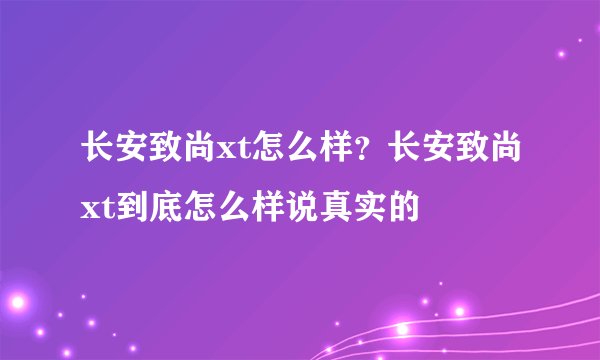 长安致尚xt怎么样？长安致尚xt到底怎么样说真实的