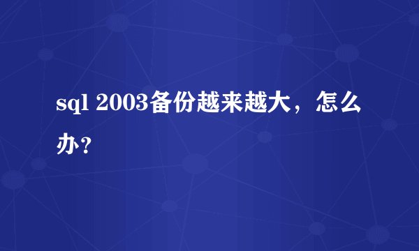 sql 2003备份越来越大，怎么办？