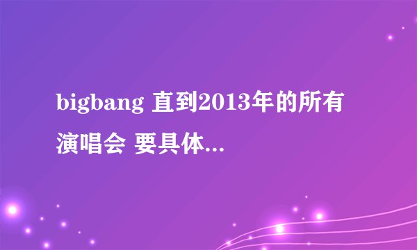 bigbang 直到2013年的所有演唱会 要具体时间和地点~