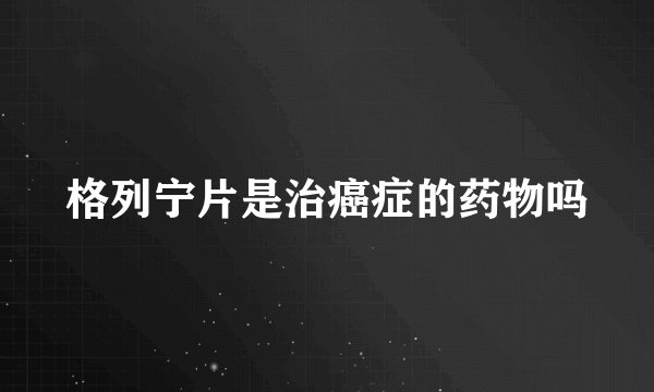 格列宁片是治癌症的药物吗