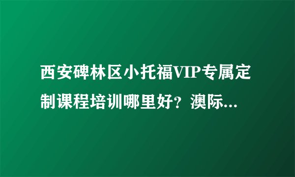 西安碑林区小托福VIP专属定制课程培训哪里好？澳际国际留学