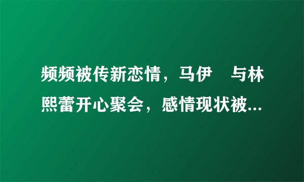 频频被传新恋情，马伊琍与林熙蕾开心聚会，感情现状被恬妞曝光