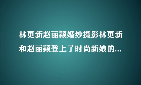 林更新赵丽颖婚纱摄影林更新和赵丽颖登上了时尚新娘的封面_飞外