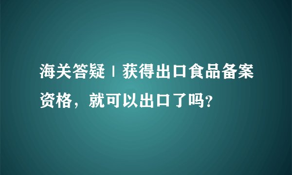 海关答疑｜获得出口食品备案资格，就可以出口了吗？
