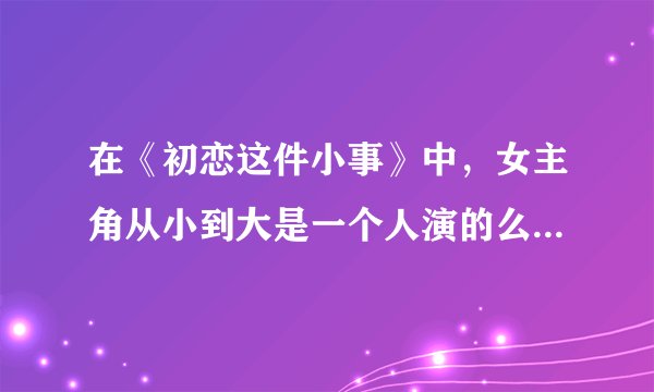 在《初恋这件小事》中，女主角从小到大是一个人演的么？为什么变化这么大？