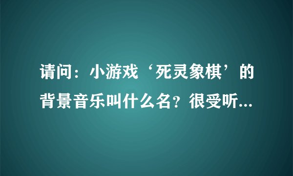 请问：小游戏‘死灵象棋’的背景音乐叫什么名？很受听！哪国的？属于哪类音乐？谢谢各位!