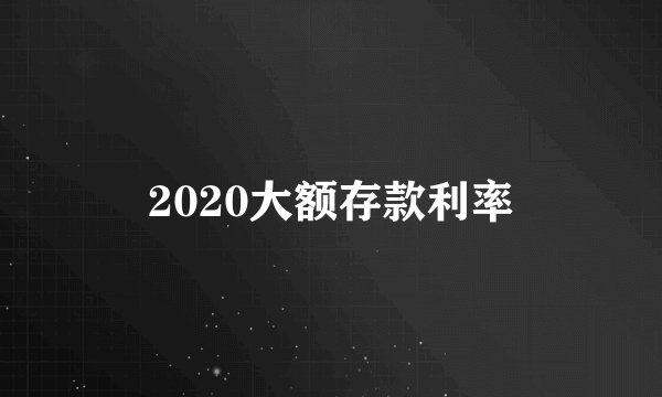 2020大额存款利率