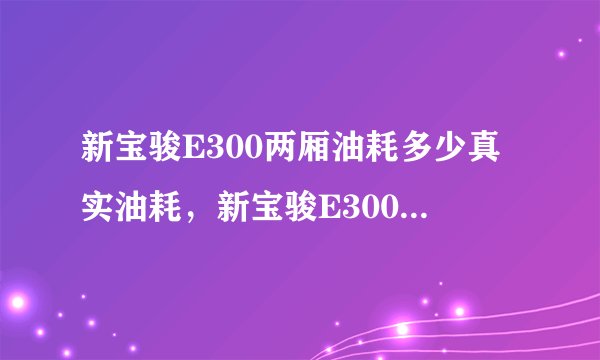 新宝骏E300两厢油耗多少真实油耗，新宝骏E300两厢百公里油耗多少钱一公里