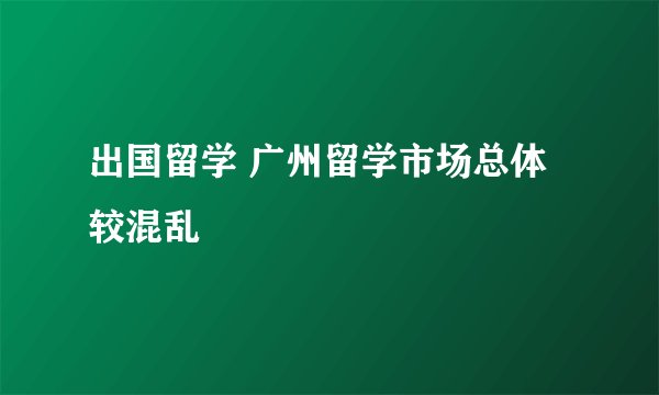 出国留学 广州留学市场总体较混乱