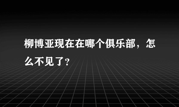柳博亚现在在哪个俱乐部，怎么不见了？