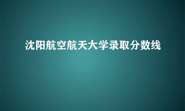沈阳航空航天大学录取分数线