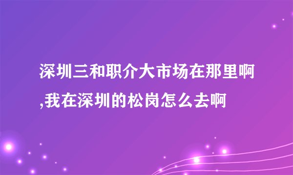 深圳三和职介大市场在那里啊,我在深圳的松岗怎么去啊