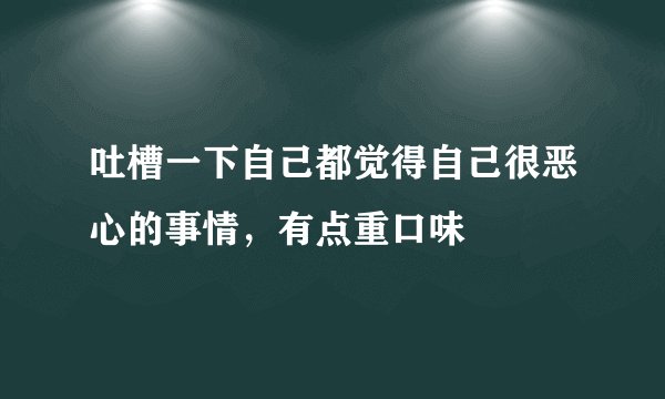 吐槽一下自己都觉得自己很恶心的事情，有点重口味