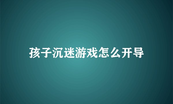孩子沉迷游戏怎么开导