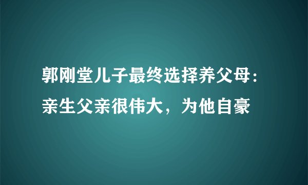 郭刚堂儿子最终选择养父母：亲生父亲很伟大，为他自豪