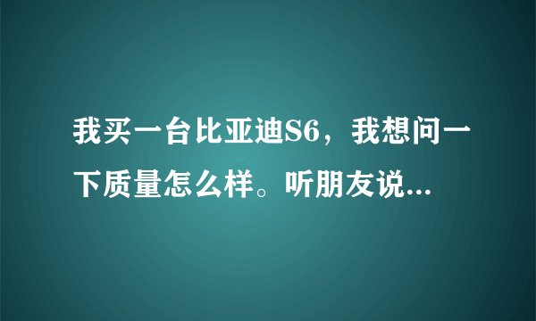 我买一台比亚迪S6，我想问一下质量怎么样。听朋友说比亚迪不好