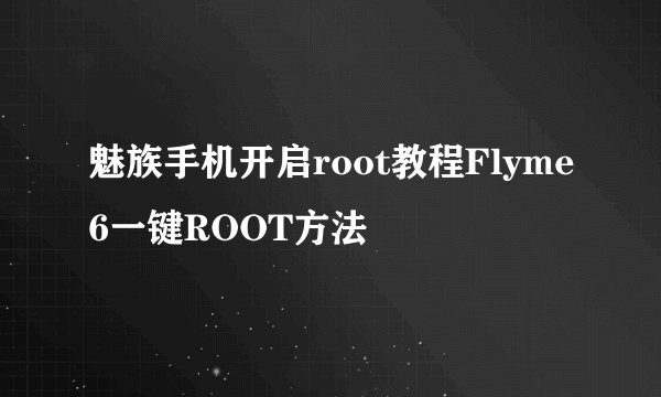 魅族手机开启root教程Flyme6一键ROOT方法