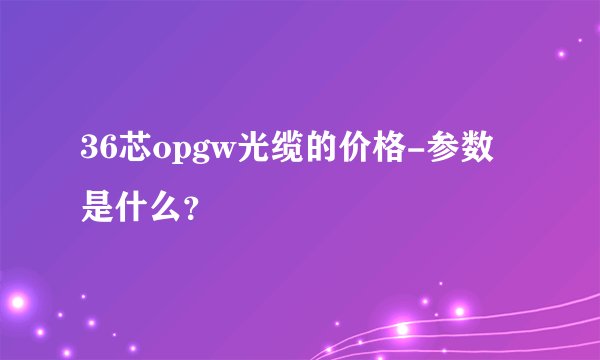 36芯opgw光缆的价格-参数是什么？