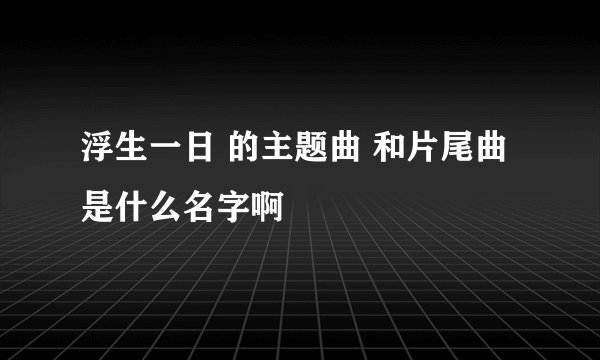 浮生一日 的主题曲 和片尾曲是什么名字啊
