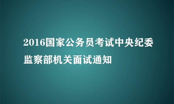2016国家公务员考试中央纪委监察部机关面试通知