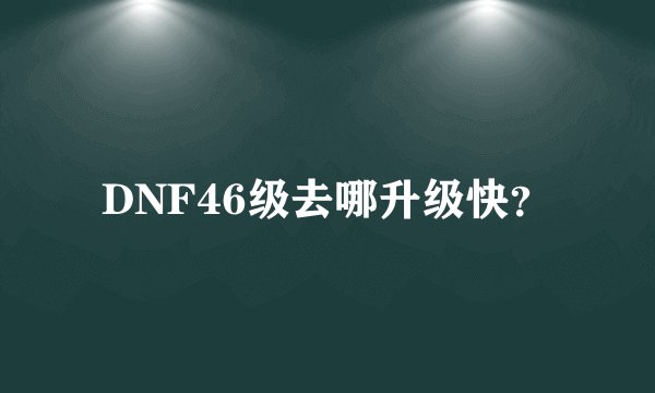 DNF46级去哪升级快？