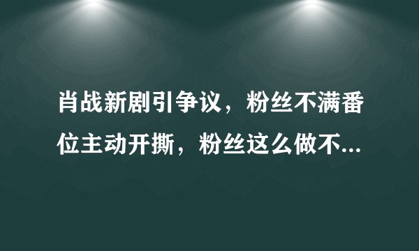 肖战新剧引争议，粉丝不满番位主动开撕，粉丝这么做不怕给偶像招黑吗？