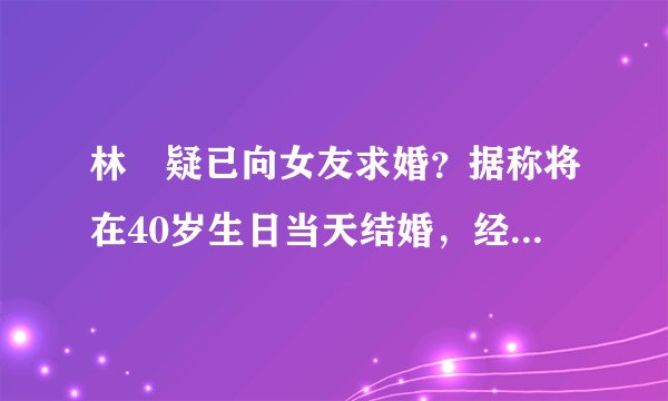 林峯疑已向女友求婚？据称将在40岁生日当天结婚，经纪人却不回应