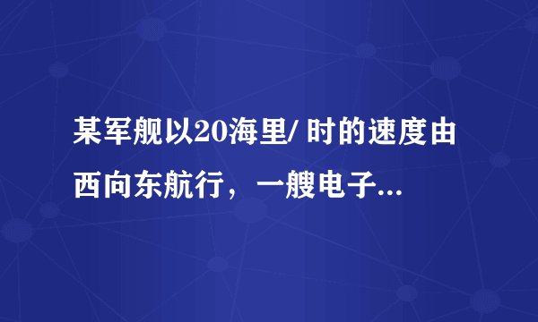 某军舰以20海里/ 时的速度由西向东航行，一艘电子侦察船以30海里/ 时的速度由难向北航行，它能侦察周围50