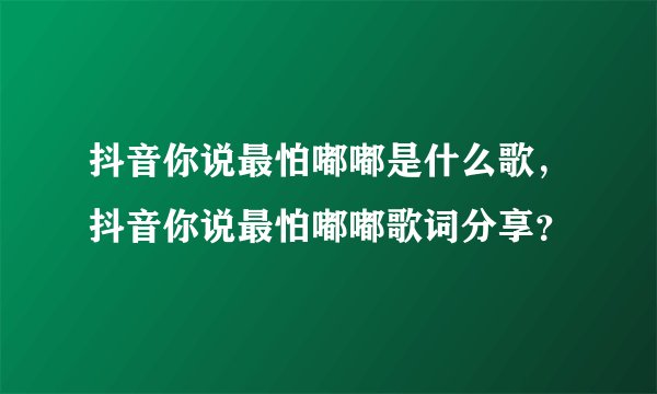 抖音你说最怕嘟嘟是什么歌，抖音你说最怕嘟嘟歌词分享？