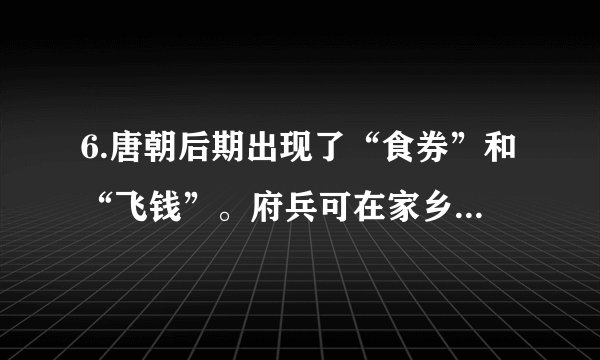 6.唐朝后期出现了“食券”和“飞钱”。府兵可在家乡用粮食交换食券，然后在服役地区用它买食物。“飞钱”变称“便换”、“便钱”，商人在京城购买政府发放的凭证，把它们递交给各地方财政部门，就可以拿到相等数额的钱。这些现象反映了当时A. 具有交易凭证功能的纸币产生B. 政府的重农抑商政策有所松动C. 商人的社会地位有了显著提高D. 经济的发展催生新的金融业务