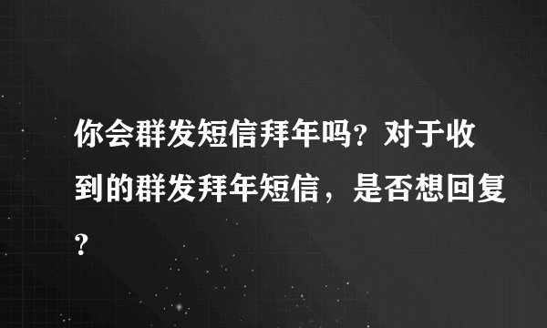 你会群发短信拜年吗？对于收到的群发拜年短信，是否想回复？