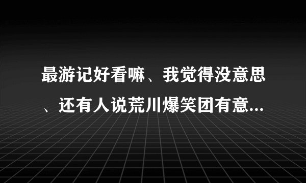 最游记好看嘛、我觉得没意思、还有人说荒川爆笑团有意思、可以和银魂一叫高下、我怎么也觉得没意思