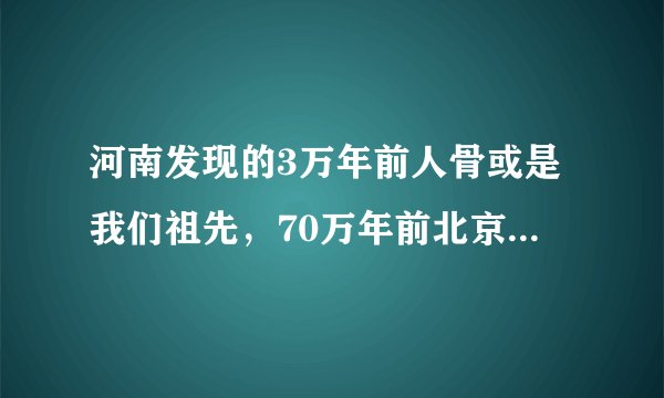 河南发现的3万年前人骨或是我们祖先，70万年前北京猿人咋不是？