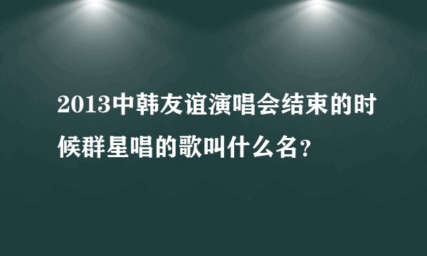 2013中韩友谊演唱会结束的时候群星唱的歌叫什么名？