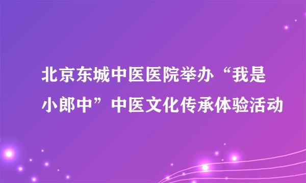 北京东城中医医院举办“我是小郎中”中医文化传承体验活动