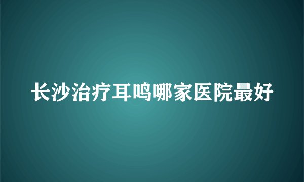 长沙治疗耳鸣哪家医院最好