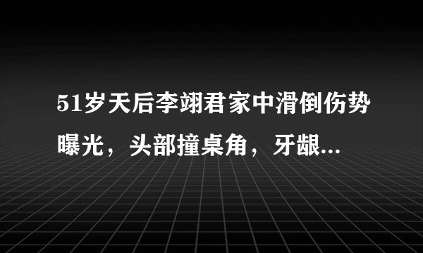 51岁天后李翊君家中滑倒伤势曝光，头部撞桌角，牙龈出血右脸淤青