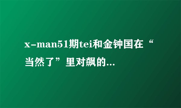 x-man51期tei和金钟国在“当然了”里对飙的歌 最好全都知道