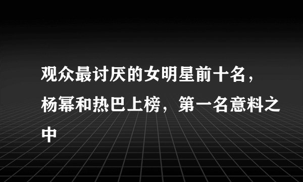 观众最讨厌的女明星前十名，杨幂和热巴上榜，第一名意料之中