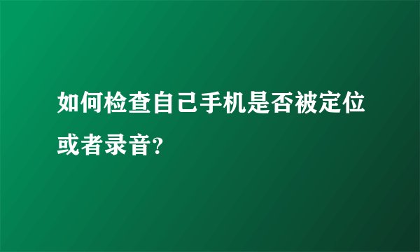 如何检查自己手机是否被定位或者录音？