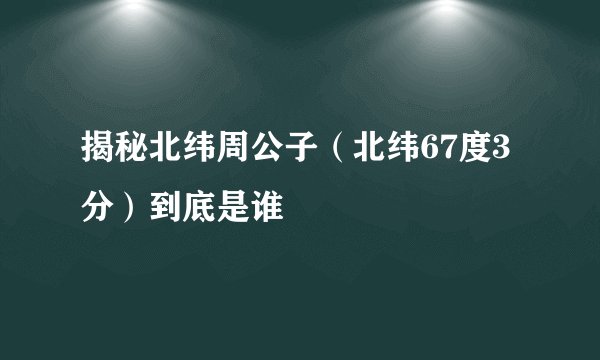 揭秘北纬周公子（北纬67度3分）到底是谁