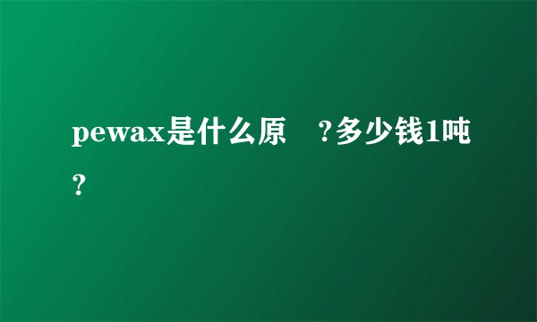 pewax是什么原枓?多少钱1吨?