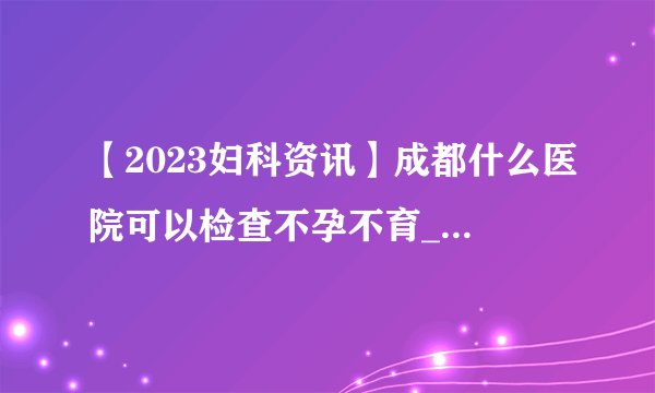 【2023妇科资讯】成都什么医院可以检查不孕不育_两年不孕怎么回事?