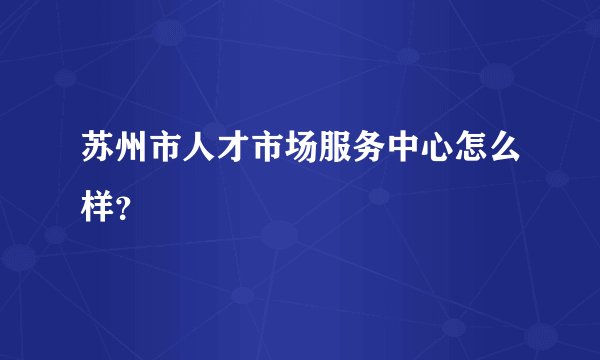 苏州市人才市场服务中心怎么样？