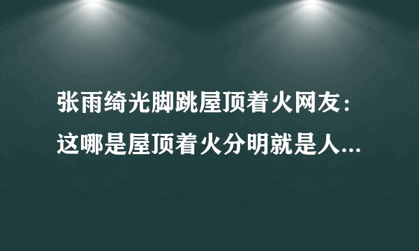 张雨绮光脚跳屋顶着火网友：这哪是屋顶着火分明就是人间仙火啊！