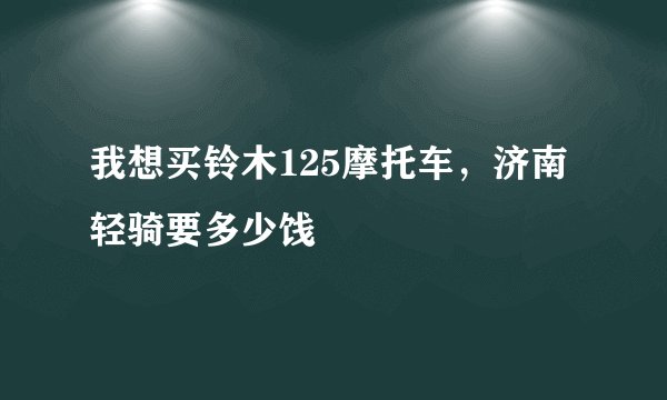 我想买铃木125摩托车，济南轻骑要多少饯