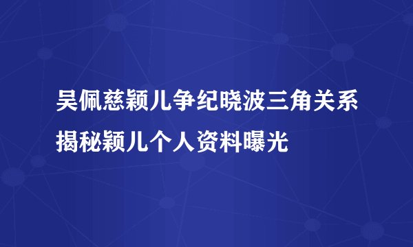 吴佩慈颖儿争纪晓波三角关系揭秘颖儿个人资料曝光