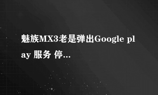 魅族MX3老是弹出Google play 服务 停止～～怎么回事