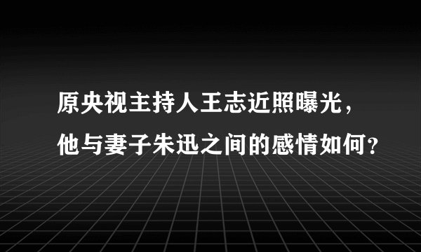 原央视主持人王志近照曝光，他与妻子朱迅之间的感情如何？