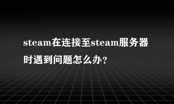 steam在连接至steam服务器时遇到问题怎么办？